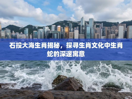 石投大海生肖揭秘，探寻生肖文化中生肖蛇的深邃寓意