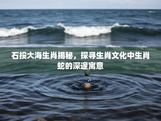 石投大海生肖揭秘，探寻生肖文化中生肖蛇的深邃寓意