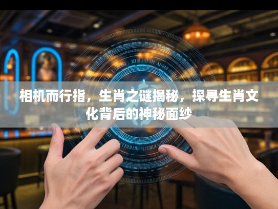 相机而行指，生肖之谜揭秘，探寻生肖文化背后的神秘面纱