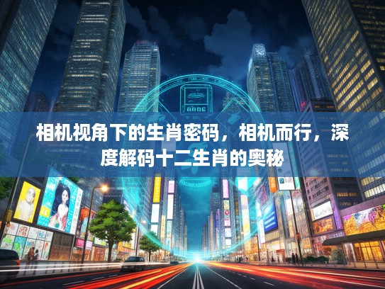 相机视角下的生肖密码，相机而行，深度解码十二生肖的奥秘