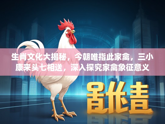 生肖文化大揭秘，今朝唯指此家禽，三小康来头七相送，深入探究家禽象征意义