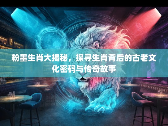 粉墨生肖大揭秘，探寻生肖背后的古老文化密码与传奇故事