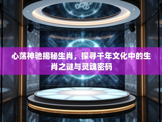 心荡神驰揭秘生肖，探寻千年文化中的生肖之谜与灵魂密码