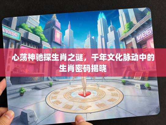 心荡神驰探生肖之谜，千年文化脉动中的生肖密码揭晓