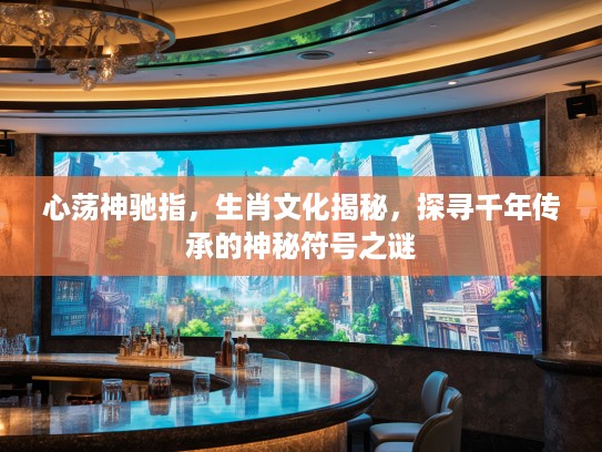 心荡神驰指，生肖文化揭秘，探寻千年传承的神秘符号之谜