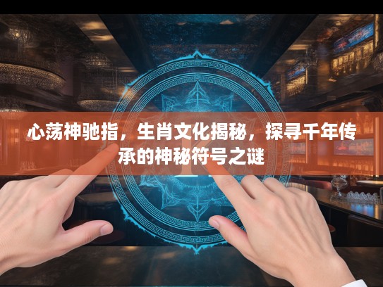 心荡神驰指，生肖文化揭秘，探寻千年传承的神秘符号之谜