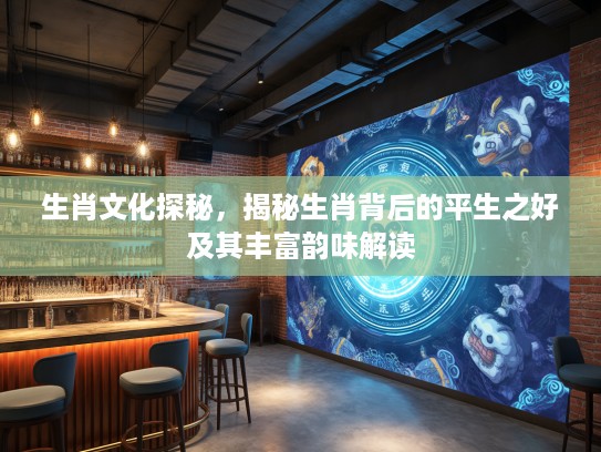 生肖文化探秘，揭秘生肖背后的平生之好及其丰富韵味解读