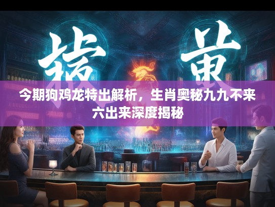 今期狗鸡龙特出解析，生肖奥秘九九不来六出来深度揭秘
