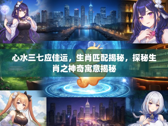 心水三七应佳运，生肖匹配揭秘，探秘生肖之神奇寓意揭秘