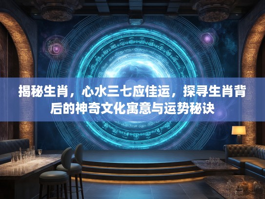 揭秘生肖，心水三七应佳运，探寻生肖背后的神奇文化寓意与运势秘诀