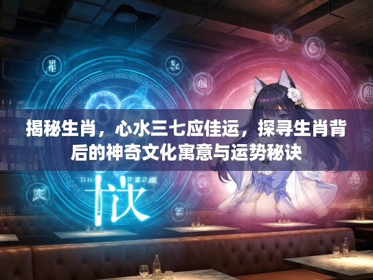 揭秘生肖，心水三七应佳运，探寻生肖背后的神奇文化寓意与运势秘诀