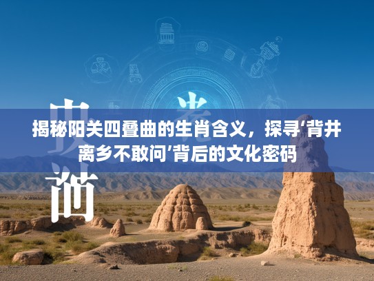 揭秘阳关四叠曲的生肖含义，探寻‘背井离乡不敢问’背后的文化密码