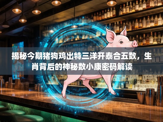 揭秘今期猪狗鸡出特三洋开泰合五数，生肖背后的神秘数小康密码解读