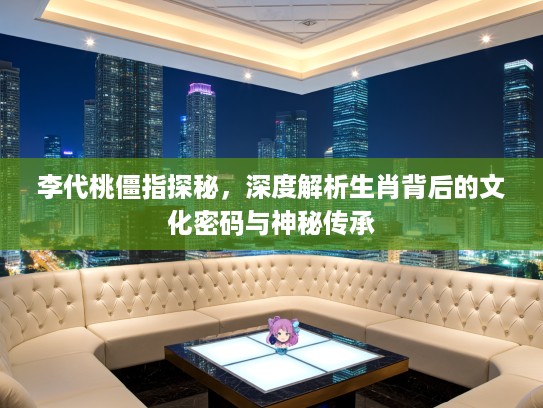 李代桃僵指探秘，深度解析生肖背后的文化密码与神秘传承