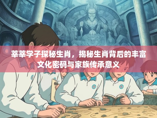 莘莘学子探秘生肖，揭秘生肖背后的丰富文化密码与家族传承意义