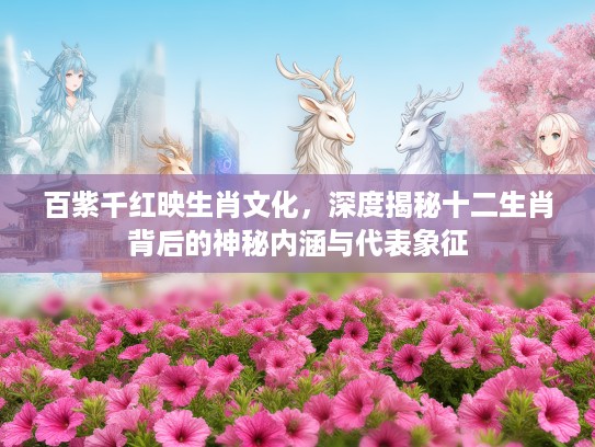 百紫千红映生肖文化，深度揭秘十二生肖背后的神秘内涵与代表象征