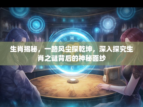 生肖揭秘，一路风尘探乾坤，深入探究生肖之谜背后的神秘面纱