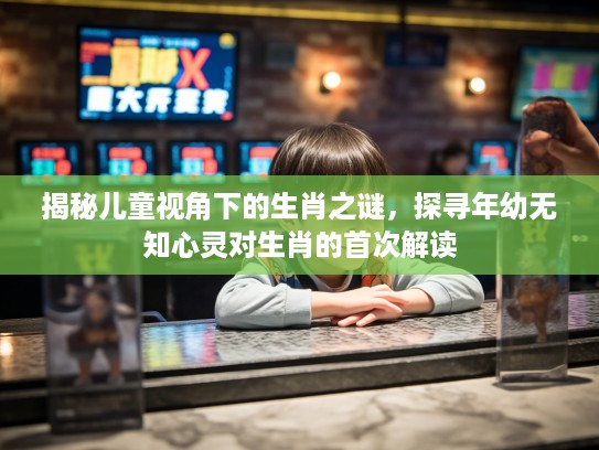揭秘儿童视角下的生肖之谜，探寻年幼无知心灵对生肖的首次解读