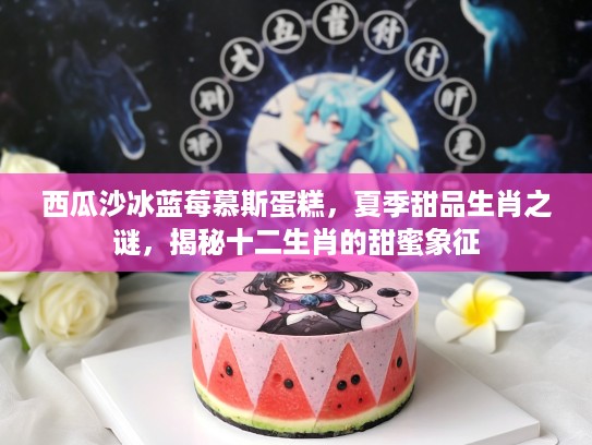 西瓜沙冰蓝莓慕斯蛋糕，夏季甜品生肖之谜，揭秘十二生肖的甜蜜象征