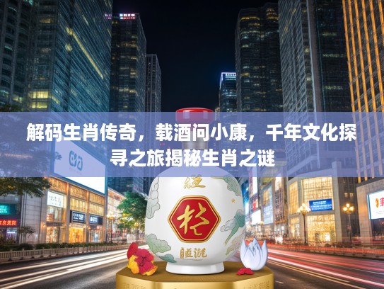 解码生肖传奇，载酒问小康，千年文化探寻之旅揭秘生肖之谜