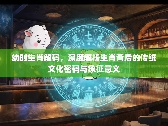 幼时生肖解码，深度解析生肖背后的传统文化密码与象征意义
