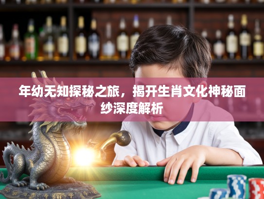 年幼无知探秘之旅，揭开生肖文化神秘面纱深度解析