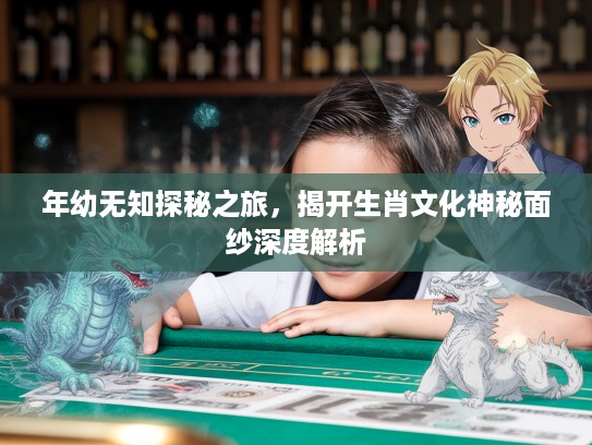 年幼无知探秘之旅，揭开生肖文化神秘面纱深度解析