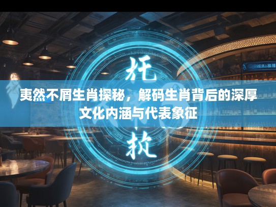 夷然不屑生肖探秘，解码生肖背后的深厚文化内涵与代表象征