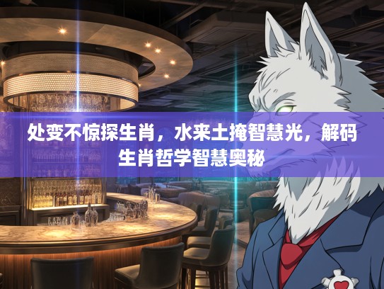 处变不惊探生肖，水来土掩智慧光，解码生肖哲学智慧奥秘