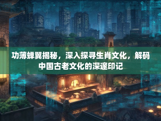 功薄蝉翼揭秘，深入探寻生肖文化，解码中国古老文化的深邃印记