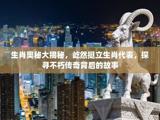 生肖奥秘大揭秘，屹然挺立生肖代表，探寻不朽传奇背后的故事
