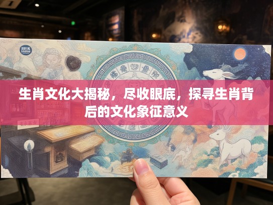 生肖文化大揭秘，尽收眼底，探寻生肖背后的文化象征意义