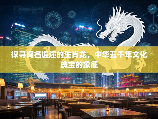 探寻闻名遐迩的生肖龙，中华五千年文化瑰宝的象征