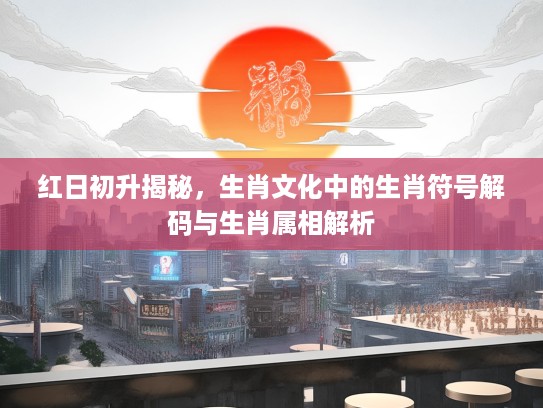 红日初升揭秘，生肖文化中的生肖符号解码与生肖属相解析