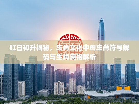 红日初升揭秘，生肖文化中的生肖符号解码与生肖属相解析