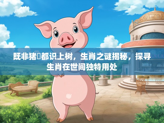 既非猪乸都识上树，生肖之谜揭秘，探寻生肖在世间独特用处