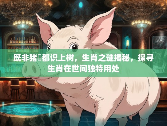 既非猪乸都识上树，生肖之谜揭秘，探寻生肖在世间独特用处