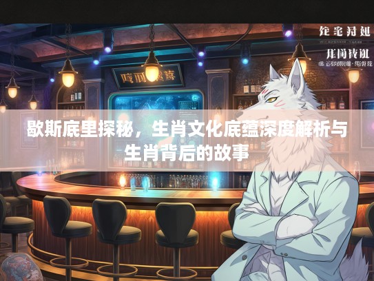 歇斯底里探秘，生肖文化底蕴深度解析与生肖背后的故事