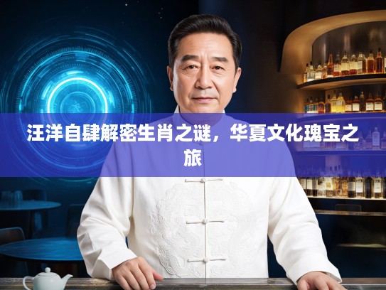 汪洋自肆解密生肖之谜，华夏文化瑰宝之旅
