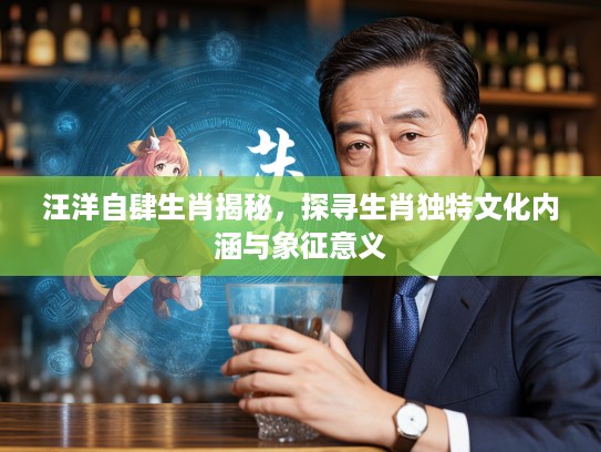 汪洋自肆生肖揭秘，探寻生肖独特文化内涵与象征意义