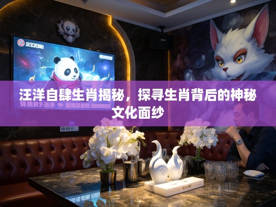 汪洋自肆生肖揭秘，探寻生肖背后的神秘文化面纱