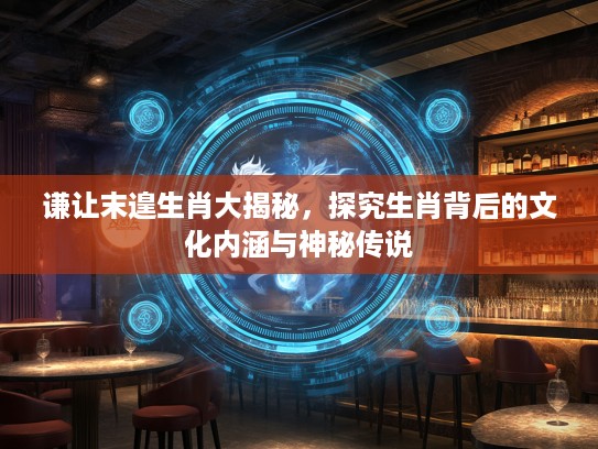谦让末遑生肖大揭秘，探究生肖背后的文化内涵与神秘传说