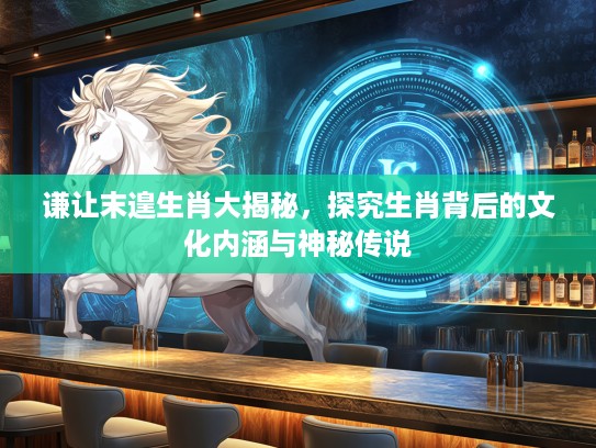 谦让末遑生肖大揭秘，探究生肖背后的文化内涵与神秘传说