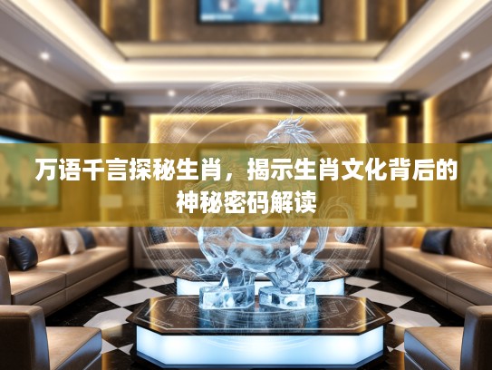 万语千言探秘生肖，揭示生肖文化背后的神秘密码解读