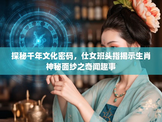 探秘千年文化密码，仕女班头指揭示生肖神秘面纱之奇闻趣事