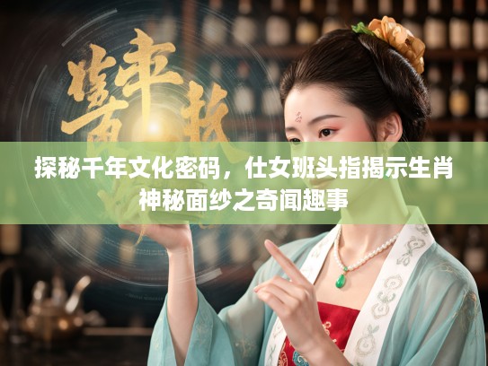 探秘千年文化密码，仕女班头指揭示生肖神秘面纱之奇闻趣事