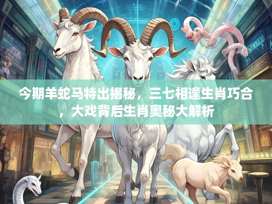 今期羊蛇马特出揭秘，三七相逢生肖巧合，大戏背后生肖奥秘大解析