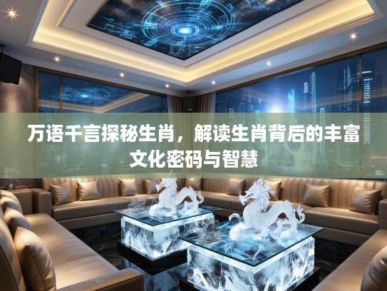 万语千言探秘生肖，解读生肖背后的丰富文化密码与智慧