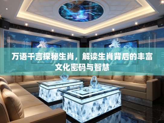 万语千言探秘生肖，解读生肖背后的丰富文化密码与智慧