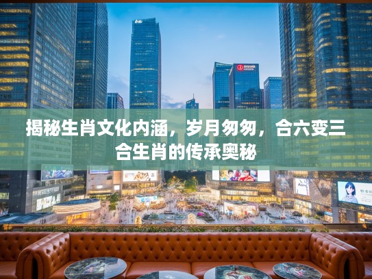 揭秘生肖文化内涵，岁月匆匆，合六变三合生肖的传承奥秘